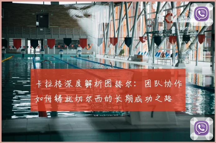 卡拉格深度解析图赫尔：团队协作如何铸就切尔西的长期成功之路
