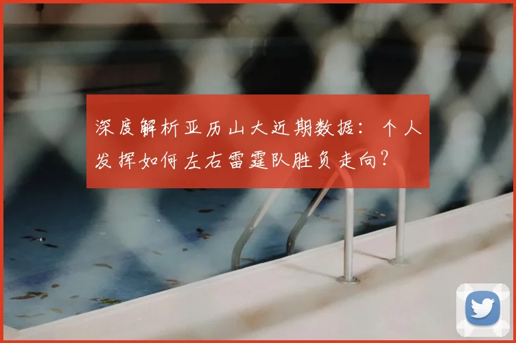 深度解析亚历山大近期数据：个人发挥如何左右雷霆队胜负走向？