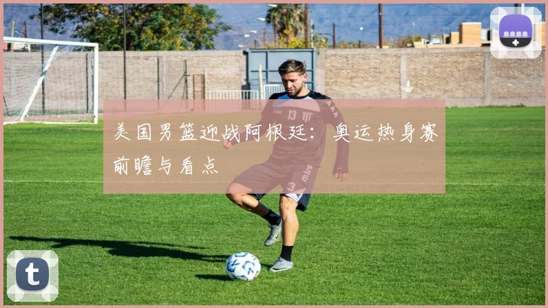 美国男篮迎战阿根廷：奥运热身赛前瞻与看点