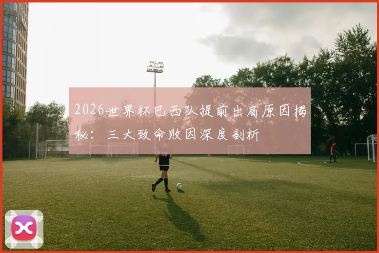 2026世界杯巴西队提前出局原因揭秘：三大致命败因深度剖析
