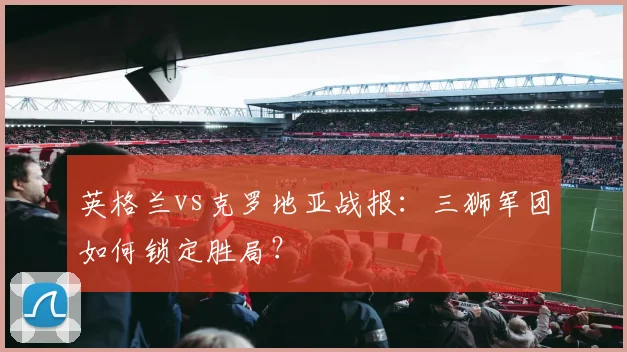 英格兰vs克罗地亚战报：三狮军团如何锁定胜局？