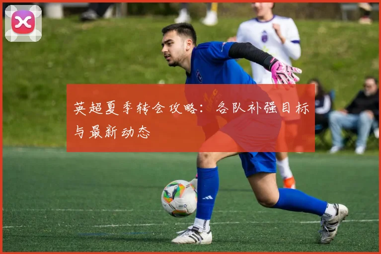 英超夏季转会攻略:各队补强目标与最新动态