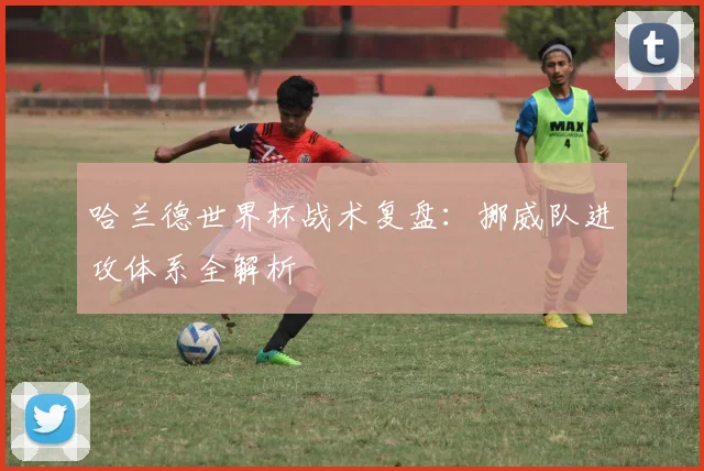 哈兰德世界杯战术复盘：挪威队进攻体系全解析