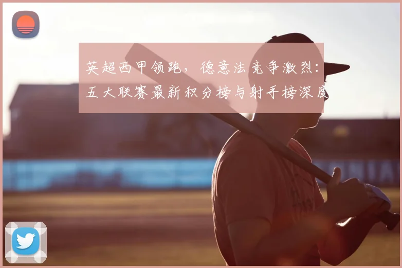 英超西甲领跑，德意法竞争激烈：五大联赛最新积分榜与射手榜深度解析