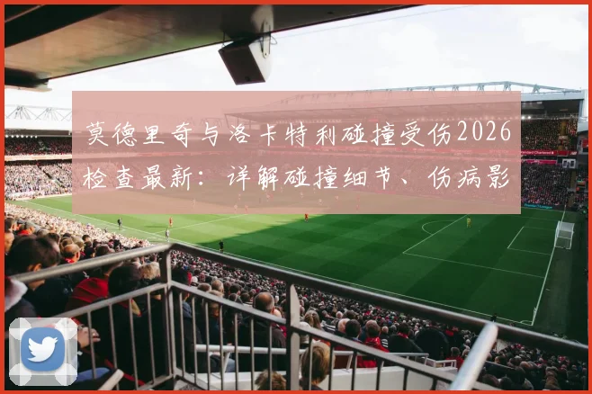 莫德里奇与洛卡特利碰撞受伤2026检查最新：详解碰撞细节、伤病影响与赛场规则