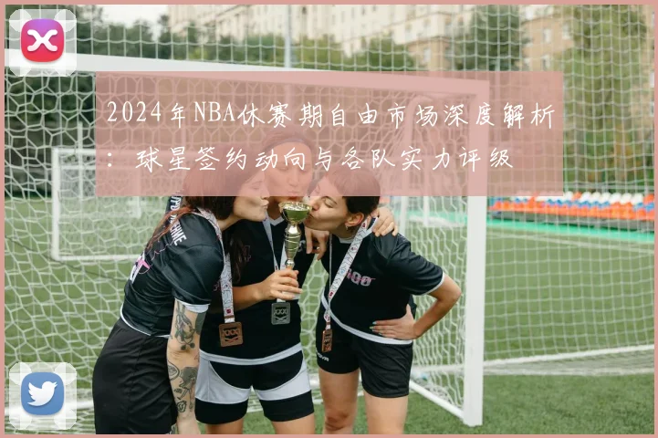 2024年NBA休赛期自由市场深度解析：球星签约动向与各队实力评级