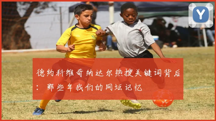 德约科维奇纳达尔热搜关键词背后:那些年我们的网坛记忆