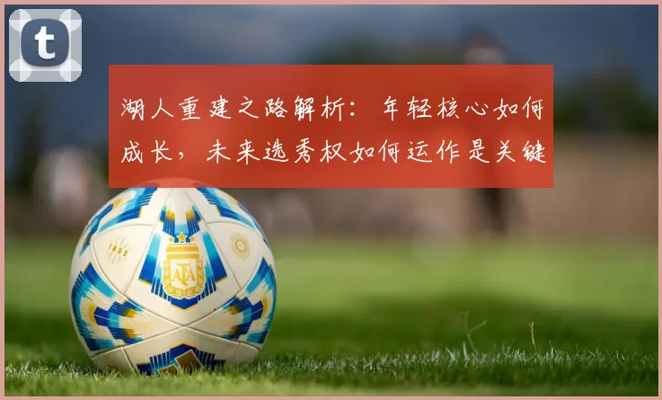湖人重建之路解析：年轻核心如何成长，未来选秀权如何运作是关键