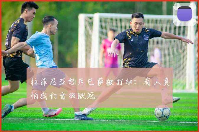 拉菲尼亚怒斥巴萨被打劫：有人真怕我们晋级欧冠
