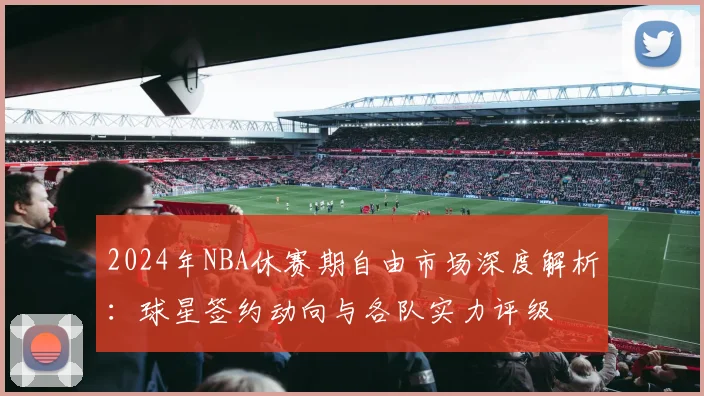 2024年NBA休赛期自由市场深度解析：球星签约动向与各队实力评级
