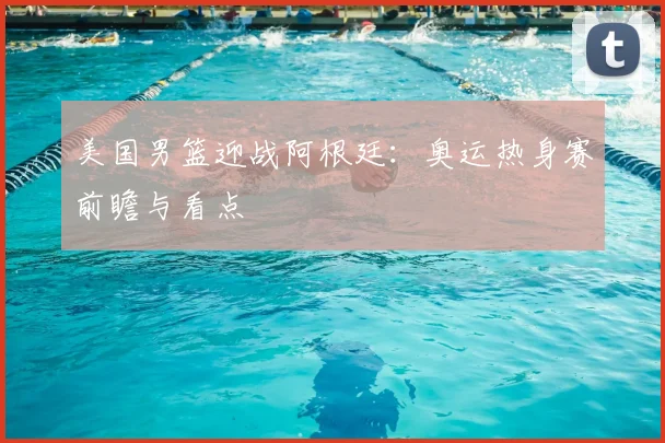 美国男篮迎战阿根廷：奥运热身赛前瞻与看点